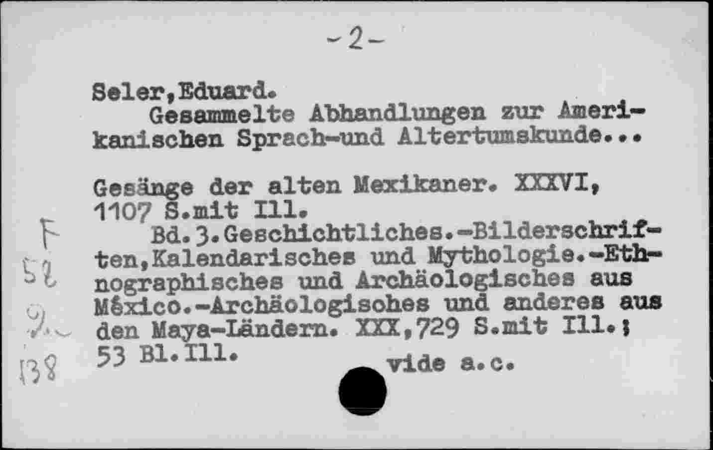 ﻿Seler,Eduard.
Gesammelte Abhandlungen zur Amerikanischen Sprach-und Altertumskunde...
Gesänge der alten Mexikaner. XXXVI, И107 S.mit Ill.
Bd.3.Geschichtliches.-Bilderschriften, Kalendarisches und Mythologie.-Ethnographisches und Archäologisches aus México. -Archäologisches und anderes aus den Maya-Ländern. XXX,729 S.mit Ill.j 53 Bl. Hl.	vide а. с.